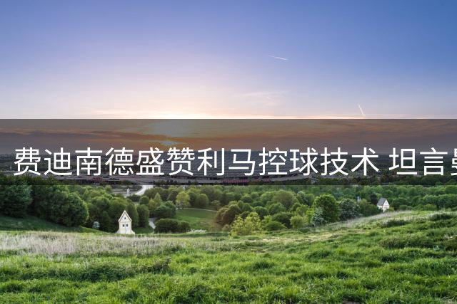 费迪南德盛赞利马控球技术 坦言曼联本赛季无缘争冠
